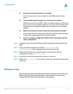 Page 59Troubleshooting
WAP4410N Wireless-N Access Point with Power Over Internet Administration Guide 59
A
Q. Does the access point function as a firewall?
No. The access point is only a bridge from wired Ethernet to wireless 
clients. 
Q. I have excellent signal strength, but I cannot see my network. 
Wireless security, such as WEP or WPA, is probably enabled on the access 
point, but not on your wireless adapter (or vice versa). Verify that the same 
wireless security settings are being used on all devices in...