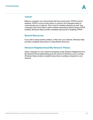 Page 60Troubleshooting
WAP4410N Wireless-N Access Point with Power Over Internet Administration Guide 60
A
TCP/IP
Before a computer can communicate with the access point, TCP/IP must be 
enabled. TCP/IP is a set of instructions, or protocol, all computers follow to 
communicate over a network. This is true for wireless networks as well. Your 
computers will not be able to utilize wireless networking without having TCP/IP 
enabled. Windows Help provides complete instructions on enabling TCP/IP.
Shared Resources...