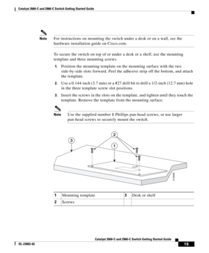 Page 15 
15
Catalyst 3560-C and 2960-C Switch Getting Started Guide
OL-23802-02
Catalyst 3560-C and 2960-C  Switch Getting Started Guide
NoteFor instructions on mounting the switch under a desk or on a wall, see the 
hardware installation guide on Cisco.com.
To secure the switch on top of or under a desk or a shelf, use the mounting 
template and three mounting screws.
1.Position the mounting template on the mounting surface with the two 
side-by-side slots forward.  Peel the adhesive strip off the bottom, and...