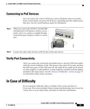 Page 19 
19
Catalyst 3560-C and 2960-C Switch Getting Started Guide
OL-23802-02
Catalyst 3560-C and 2960-C  Switch Getting Started Guide
Connecting to PoE Devices
You can connect the switch to IP device s such as IP phones and access points. 
Some switch models can power the IP device, depending upon the surplus power 
they have. See the switch hardware guide for information.
Verify Port Connectivity
After you connect the switch port and another device, the port LED turns amber 
while the switch establishes a...