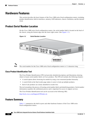 Page 18 
1-2
Cisco 1800 Series Integrated Services Routers (Fixed) Hardware Installation Guide
OL-6425-03
Chapter 1      Overview
  Hardware Features
Hardware Features
This section describes the basic features of the Cisco 1800 series fixed-configuration routers, including 
product identification, built-in interfaces, memory, LED indicators, chassis ventilation, and the internal 
clock.
Product Serial Number Location
On the Cisco 1800 series fixed-configuration routers, the serial number label is located on the...