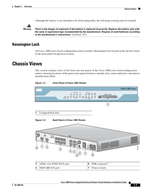 Page 23 
1-7
Cisco 1800 Series Integrated Services Routers (Fixed) Hardware Installation Guide
OL-6425-03
Chapter 1      Overview
  Chassis Views
Although the battery is not intended to be field-replaceable, the following warning must be heeded:
WarningThere is the danger of explosion if the battery is replaced incorrectly. Replace the battery only with 
the same or equivalent type recommended by the manufacturer. Dispose of used batteries according 
to the manufacturer’s instructions. Statement 1015
Kensington...