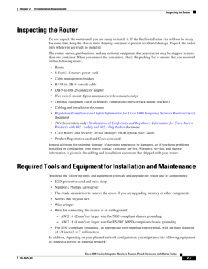 Page 37 
2-7
Cisco 1800 Series Integrated Services Routers (Fixed) Hardware Installation Guide
OL-6425-03
Chapter 2      Preinstallation Requirements
  Inspecting the Router
Inspecting the Router
Do not unpack the router until you are ready to install it. If the final installation site will not be ready 
for some time, keep the chassis in its shipping container to prevent accidental damage. Unpack the router 
only when you are ready to install it.
The router, cables, publications, and any optional equipment...