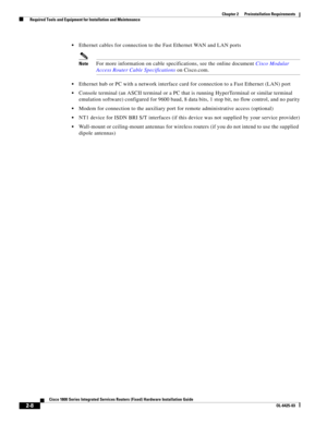 Page 38 
2-8
Cisco 1800 Series Integrated Services Routers (Fixed) Hardware Installation Guide
OL-6425-03
Chapter 2      Preinstallation Requirements
  Required Tools and Equipment for Installation and Maintenance
 Ethernet cables for connection to the Fast Ethernet WAN and LAN ports
NoteFor more information on cable specifications, see the online document Cisco Modular 
Access Router Cable Specifications on Cisco.com.
 Ethernet hub or PC with a network interface card for connection to a Fast Ethernet (LAN)...