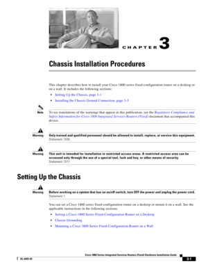 Page 39CH A P T E R
 
3-1
Cisco 1800 Series Integrated Services Routers (Fixed) Hardware Installation Guide
OL-6425-03
3
Chassis Installation Procedures
This chapter describes how to install your Cisco 1800 series fixed-configuration router on a desktop or 
on a wall. It includes the following sections:
 Setting Up the Chassis, page 3-1
 Installing the Chassis Ground Connection, page 3-3
NoteTo see translations of the warnings that appear in this publication, see the Regulatory Compliance and 
Safety...