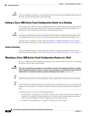 Page 40 
3-2
Cisco 1800 Series Integrated Services Routers (Fixed) Hardware Installation Guide
OL-6425-03
Chapter 3      Chassis Installation Procedures
  Setting Up the Chassis
CautionTo prevent damage to the chassis, never attempt to lift or tilt the chassis by holding the plastic panel on 
the front. Always hold the chassis by the metal body.
Setting a Cisco 1800 Series Fixed-Configuration Router on a Desktop
You can place Cisco 1800 series fixed-configuration routers on a desktop or shelf. Do not place...