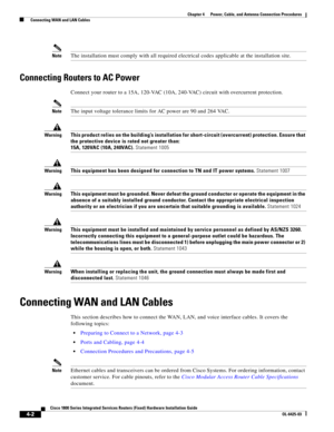 Page 44 
4-2
Cisco 1800 Series Integrated Services Routers (Fixed) Hardware Installation Guide
OL-6425-03
Chapter 4      Power, Cable, and Antenna Connection Procedures
  Connecting WAN and LAN Cables
NoteThe installation must comply with all required electrical codes applicable at the installation site.
Connecting Routers to AC Power
Connect your router to a 15A, 120-VAC (10A, 240-VAC) circuit with overcurrent protection.
NoteThe input voltage tolerance limits for AC power are 90 and 264 VAC.
WarningThis...
