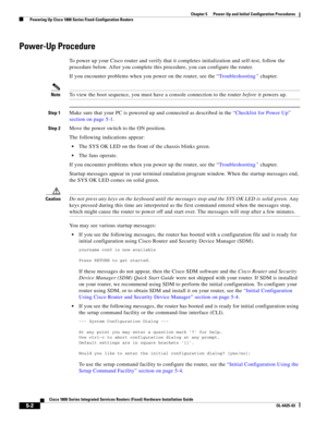 Page 54 
5-2
Cisco 1800 Series Integrated Services Routers (Fixed) Hardware Installation Guide
OL-6425-03
Chapter 5      Power-Up and Initial Configuration Procedures
  Powering Up Cisco 1800 Series Fixed-Configuration Routers
Power-Up Procedure
To power up your Cisco router and verify that it completes initialization and self-test, follow the 
procedure below. After you complete this procedure, you can configure the router.
If you encounter problems when you power on the router, see the “Troubleshooting”...