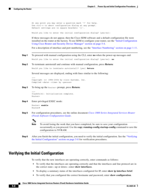 Page 60 
5-8
Cisco 1800 Series Integrated Services Routers (Fixed) Hardware Installation Guide
OL-6425-03
Chapter 5      Power-Up and Initial Configuration Procedures
  Configuring the Router
At any point you may enter a question mark ? for help.Use ctrl-c to abort configuration dialog at any prompt.Default settings are in square brackets [].
Would you like to enter the initial configuration dialog? [yes/no]:
If these messages do not appear, then the Cisco SDM software and a default configuration file were...