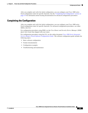 Page 61 
5-9
Cisco 1800 Series Integrated Services Routers (Fixed) Hardware Installation Guide
OL-6425-03
Chapter 5      Power-Up and Initial Configuration Procedures
  Configuring the Router
After you complete and verify the initial configuration, you can configure your Cisco 1800 series 
fixed-configuration router for specific functions. See the 
“Completing the Configuration” section on 
page 5-9 for information about locating documentation for advanced configuration procedures.
Completing the Configuration...