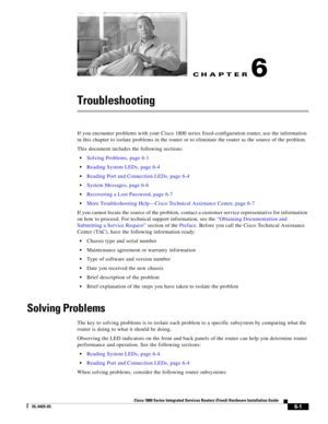 Page 63CH A P T E R
 
6-1
Cisco 1800 Series Integrated Services Routers (Fixed) Hardware Installation Guide
OL-6425-03
6
Troubleshooting
If you encounter problems with your Cisco 1800 series fixed-configuration router, use the information 
in this chapter to isolate problems in the router or to eliminate the router as the source of the problem.
This document includes the following sections: 
 Solving Problems, page 6-1
 Reading System LEDs, page 6-4
 Reading Port and Connection LEDs, page 6-4
 System Messages,...