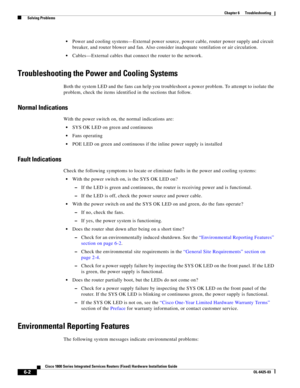 Page 64 
6-2
Cisco 1800 Series Integrated Services Routers (Fixed) Hardware Installation Guide
OL-6425-03
Chapter 6      Troubleshooting
  Solving Problems
 Power and cooling systems—External power source, power cable, router power supply and circuit 
breaker, and router blower and fan. Also consider inadequate ventilation or air circulation. 
 Cables—External cables that connect the router to the network. 
Troubleshooting the Power and Cooling Systems
Both the system LED and the fans can help you troubleshoot...