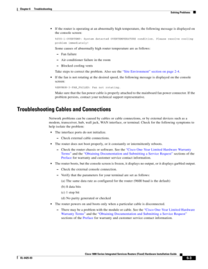 Page 65 
6-3
Cisco 1800 Series Integrated Services Routers (Fixed) Hardware Installation Guide
OL-6425-03
Chapter 6      Troubleshooting
  Solving Problems
 If the router is operating at an abnormally high temperature, the following message is displayed on 
the console screen:
%SYS-1-OVERTEMP: System detected OVERTEMPERATURE condition. Please resolve cooling 
problem immediately!
Some causes of abnormally high router temperature are as follows:
 –Fan failure
 –Air conditioner failure in the room
 –Blocked...