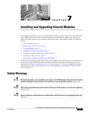 Page 71CH A P T E R
 
7-1
Cisco 1800 Series Integrated Services Routers (Fixed) Hardware Installation Guide
OL-6425-03
7
Installing and Upgrading Internal Modules
This chapter describes how to install or upgrade modules that are located within your Cisco 1800 series 
fixed-configuration router, such as memory modules and an inline power supply card. You need to 
remove the router chassis cover to install or remove these items. This chapter contains the following 
sections:
 Safety Warnings, page 7-1
 Removing...