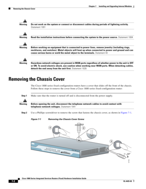 Page 72 
7-2
Cisco 1800 Series Integrated Services Routers (Fixed) Hardware Installation Guide
OL-6425-03
Chapter 7      Installing and Upgrading Internal Modules
  Removing the Chassis Cover
WarningDo not work on the system or connect or disconnect cables during periods of lightning activity. 
Statement 1001
WarningRead the installation instructions before connecting the system to the power source. Statement 1004
WarningBefore working on equipment that is connected to power lines, remove jewelry (including...