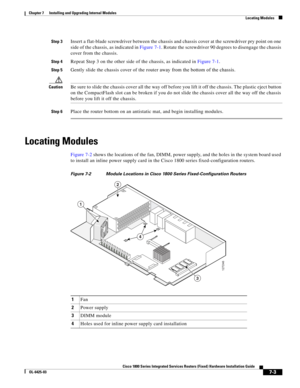 Page 73 
7-3
Cisco 1800 Series Integrated Services Routers (Fixed) Hardware Installation Guide
OL-6425-03
Chapter 7      Installing and Upgrading Internal Modules
  Locating Modules
Step 3Insert a flat-blade screwdriver between the chassis and chassis cover at the screwdriver pry point on one 
side of the chassis, as indicated in 
Figure 7-1. Rotate the screwdriver 90 degrees to disengage the chassis 
cover from the chassis.
Step 4Repeat Step 3 on the other side of the chassis, as indicated in Figure 7-1.
Step...