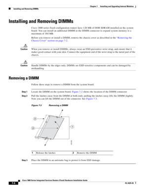 Page 74 
7-4
Cisco 1800 Series Integrated Services Routers (Fixed) Hardware Installation Guide
OL-6425-03
Chapter 7      Installing and Upgrading Internal Modules
  Installing and Removing DIMMs
Installing and Removing DIMMs
Cisco 1800 series fixed-configuration routers have 128 MB of DDR SDRAM installed on the system 
board. You can install an additional DIMM in the DIMM connector to expand system memory to a 
maximum of 384 MB.
Before you remove or install a DIMM, remove the chassis cover as described in the...