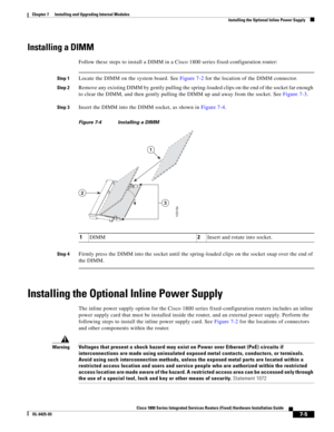 Page 75 
7-5
Cisco 1800 Series Integrated Services Routers (Fixed) Hardware Installation Guide
OL-6425-03
Chapter 7      Installing and Upgrading Internal Modules
  Installing the Optional Inline Power Supply
Installing a DIMM
Follow these steps to install a DIMM in a Cisco 1800 series fixed-configuration router:
Step 1Locate the DIMM on the system board. See Figure 7-2 for the location of the DIMM connector. 
Step 2Remove any existing DIMM by gently pulling the spring-loaded clips on the end of the socket far...