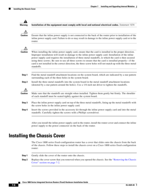 Page 76 
7-6
Cisco 1800 Series Integrated Services Routers (Fixed) Hardware Installation Guide
OL-6425-03
Chapter 7      Installing and Upgrading Internal Modules
  Installing the Chassis Cover
WarningInstallation of the equipment must comply with local and national electrical codes. Statement 1074
CautionEnsure that the inline power supply is not connected to the back of the router prior to installation of the 
inline power supply card. Failure to do so may result in damage to the inline power supply card or...