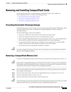 Page 77 
7-7
Cisco 1800 Series Integrated Services Routers (Fixed) Hardware Installation Guide
OL-6425-03
Chapter 7      Installing and Upgrading Internal Modules
  Removing and Installing CompactFlash Cards
Removing and Installing CompactFlash Cards
This section describes how to install and replace CompactFlash cards in Cisco 1800 series 
fixed-configuration routers. It contains the following sections:
 Preventing Electrostatic Discharge Damage
 Removing a CompactFlash Memory Card
 Installing a CompactFlash...