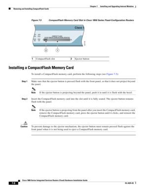 Page 78 
7-8
Cisco 1800 Series Integrated Services Routers (Fixed) Hardware Installation Guide
OL-6425-03
Chapter 7      Installing and Upgrading Internal Modules
  Removing and Installing CompactFlash Cards
Figure 7-5 CompactFlash Memory Card Slot in Cisco 1800 Series Fixed-Configuration Routers
Installing a CompactFlash Memory Card
To install a CompactFlash memory card, perform the following steps (see Figure 7-5):
Step 1Make sure that the ejector button is pressed flush with the front panel, so that it does...