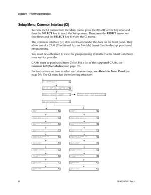 Page 114 
Chapter 4    Front Panel Operation  
 
 
90 78-4021470-01 Rev J 
 
Setup Menu: Common Interface (CI) 
To view the CI menus from the Main menu, press the RIGHT arrow key once and 
then the SELECT key to reach the Setup menu. Then press the RIGHT arrow key 
four times and the SELECT key to view the CI menu. 
The Common Interface (CI) slots are located under the door on the front panel. They 
allow use of a CAM (Conditional Access Module) Smart Card to decrypt purchased 
programming. 
You must be...