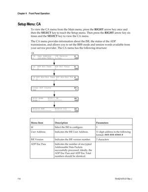 Page 138 
Chapter 4    Front Panel Operation  
 
 
114 78-4021470-01 Rev J 
 
Setup Menu: CA 
To view the CA menu from the Main menu, press the RIGHT arrow key once and 
then the SELECT key to reach the Setup menu. Then press the RIGHT arrow key six 
times and the SELECT key to view the CA menu. 
The CA menu provides information about the ISE, the status of the ADP 
transmission, and allows you to set the BISS mode and session words available from 
your service provider. The CA menu has the following structure:...