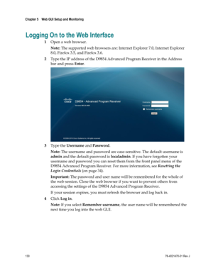 Page 154 
Chapter 5    Web GUI Setup and Monitoring  
 
 
130 78-4021470-01 Rev J 
Logging On to the Web Interface 
1 Open a web browser. 
Note: The supported web browsers are: Internet Explorer 7.0, Internet Explorer 
8.0, Firefox 3.5, and Firefox 3.6. 
2 Type the IP address of the D9854 Advanced Program Receiver in the Address 
bar and press Enter. 
 
3 Type the Username and Password. 
Note: The username and password are case-sensitive. The default username is 
admin and the default password is localadmin. If...