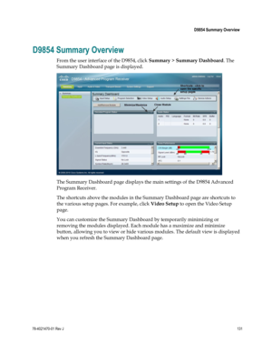 Page 155 
 
 D9854 Summary Overview 
 
78-4021470-01 Rev J 131 
 
D9854 Summary Overview 
From the user interface of the D9854, click Summary > Summary Dashboard. The 
Summary Dashboard page is displayed. 
 
The Summary Dashboard page displays the main settings of the D9854 Advanced 
Program Receiver. 
The shortcuts above the modules in the Summary Dashboard page are shortcuts to 
the various setup pages. For example, click Video Setup to open the Video Setup 
page. 
You can customize the Summary Dashboard by...