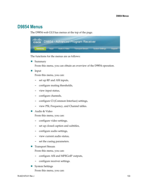 Page 157 
 
 D9854 Menus 
 
78-4021470-01 Rev J 133 
 
D9854 Menus 
The D9854 web GUI has menus at the top of the page. 
 
The functions for the menus are as follows: 
 Summary 
From this menu, you can obtain an overview of the D9854 operation. 
 Input 
From this menu, you can: 
- set up RF and ASI inputs, 
- configure muting thresholds, 
- view input status, 
- configure channels, 
- configure CI (Common Interface) settings, 
- view PSI, Frequency, and Channel tables. 
 Audio & Video 
From this menu, you...