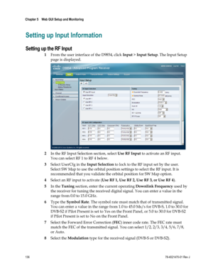 Page 160 
Chapter 5    Web GUI Setup and Monitoring  
 
 
136 78-4021470-01 Rev J 
Setting up Input Information 
Setting up the RF Input 
1 From the user interface of the D9854, click Input > Input Setup. The Input Setup 
page is displayed. 
 
2 In the RF Input Selection section, select Use RF Input to activate an RF input. 
You can select RF 1 to RF 4 below. 
3 Select UserCfg in the Input Selection to lock to the RF input set by the user. 
Select SW Map to use the orbital position settings to select the RF...