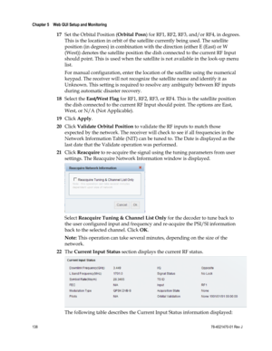 Page 162 
Chapter 5    Web GUI Setup and Monitoring  
 
 
138 78-4021470-01 Rev J 
17 Set the Orbital Position (Orbital Posn) for RF1, RF2, RF3, and/or RF4, in degrees. 
This is the location in orbit of the satellite currently being used. The satellite 
position (in degrees) in combination with the direction (either E (East) or W 
(West)) denotes the satellite position the dish connected to the current RF Input 
should point. This is used when the satellite is not available in the look-up menu 
list. 
For manual...