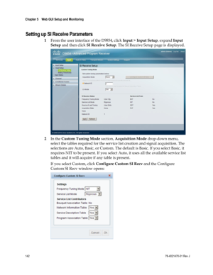 Page 166 
Chapter 5    Web GUI Setup and Monitoring  
 
 
142 78-4021470-01 Rev J 
Setting up SI Receive Parameters 
1 From the user interface of the D9854, click Input > Input Setup, expand Input 
Setup and then click SI Receive Setup. The SI Receive Setup page is displayed. 
 
2 In the Custom Tuning Mode section, Acquisition Mode drop-down menu, 
select the tables required for the service list creation and signal acquisition. The 
selections are Auto, Basic, or Custom. The default is Basic. If you select...