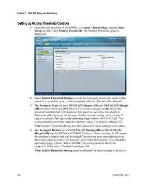 Page 168 
Chapter 5    Web GUI Setup and Monitoring  
 
 
144 78-4021470-01 Rev J 
Setting up Muting Threshold Controls 
1 From the user interface of the D9854, click Input > Input Setup, expand Input 
Setup and then click Muting Thresholds. The Muting Thresholds page is 
displayed. 
 
2 Select Enable Threshold Muting to mute the transport stream and audio in the 
event of an unstable, poor, or loss of signal condition. The default is selected. 
3 The Transport Mute for both DVB-S C/N Margin (dB) and DVB-S2 C/N...