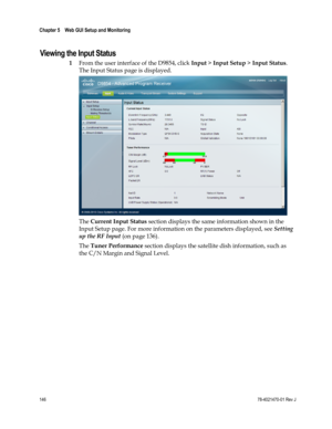 Page 170 
Chapter 5    Web GUI Setup and Monitoring  
 
 
146 78-4021470-01 Rev J 
Viewing the Input Status 
1 From the user interface of the D9854, click Input > Input Setup > Input Status. 
The Input Status page is displayed. 
 
The Current Input Status section displays the same information shown in the 
Input Setup page. For more information on the parameters displayed, see Setting 
up the RF Input (on page 136). 
The Tuner Performance section displays the satellite dish information, such as 
the C/N Margin...