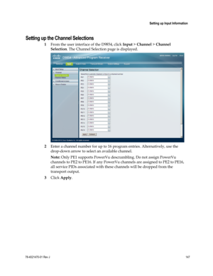 Page 171 
 
 Setting up Input Information 
 
78-4021470-01 Rev J 147 
 
Setting up the Channel Selections 
1 From the user interface of the D9854, click Input > Channel > Channel 
Selection. The Channel Selection page is displayed. 
 
2 Enter a channel number for up to 16 program entries. Alternatively, use the 
drop-down arrow to select an available channel. 
Note: Only PE1 supports PowerVu descrambling. Do not assign PowerVu 
channels to PE2 to PE16. If any PowerVu channels are assigned to PE2 to PE16, 
all...