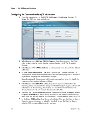 Page 174 
Chapter 5    Web GUI Setup and Monitoring  
 
 
150 78-4021470-01 Rev J 
Configuring the Common Interface (CI) Information 
1 From the user interface of the D9854, click Input > Conditional Access > CI 
Setup. The CI Setup page is displayed. 
 
2 Select Enable in the CI CAM QUERY Support drop-down to query the CAM 
prior to decryption to ensure that the card can be decrypted. The default is 
Disable. 
3 Select Enable in CI CAM Auto Reset to automatically reset the card. The default 
is Disable. 
4 In...