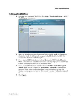 Page 179 
 
 Setting up Input Information 
 
78-4021470-01 Rev J 155 
 
Setting up the BISS Mode 
1 From the user interface of the D9854, click Input > Conditional Access > BISS. 
The BISS page is displayed. 
 
2 Select the Basic Interoperable Scrambling System (BISS) Mode for the receiver 
(Mode 1 or Mode E). All channels assigned to the PE identified as BISS CA-
controlled in the PMT will be decrypted. 
3 If you selected BISS Mode 1, enter a fixed 12-character BISS Mode-1 Session 
Word. Once entered it cannot...