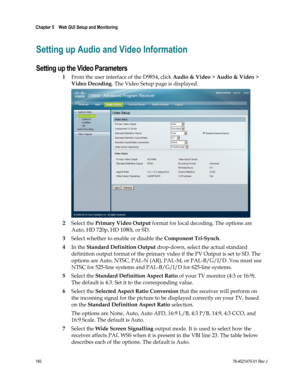 Page 184 
Chapter 5    Web GUI Setup and Monitoring  
 
 
160 78-4021470-01 Rev J 
Setting up Audio and Video Information 
Setting up the Video Parameters 
1 From the user interface of the D9854, click Audio & Video > Audio & Video > 
Video Decoding. The Video Setup page is displayed. 
 
2 Select the Primary Video Output format for local decoding. The options are 
Auto, HD 720p, HD 1080i, or SD. 
3 Select whether to enable or disable the Component Tri-Synch. 
4 In the Standard Definition Output drop-down, select...