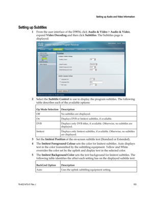 Page 187 
 
 Setting up Audio and Video Information 
 
78-4021470-01 Rev J 163 
 
Setting up Subtitles 
1 From the user interface of the D9854, click Audio & Video > Audio & Video, 
expand Video Decoding and then click Subtitles. The Subtitles page is 
displayed. 
 
2 Select the Subtitle Control to use to display the program subtitles. The following 
table describes each of the available options: 
Op Mode Selection Description 
Off No subtitles are displayed. 
On Displays DVB or Imitext subtitles, if available....