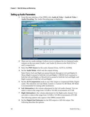 Page 190 
Chapter 5    Web GUI Setup and Monitoring  
 
 
166 78-4021470-01 Rev J 
Setting up Audio Parameters 
1 From the user interface of the D9854, click Audio & Video > Audio & Video > 
Audio Decoding. The Audio Decoding page is displayed. 
 
2 There are two audio settings. It allows you to configure the two balanced audio 
outputs on the rear panel (Audio 1 and Audio 2), known in the Web GUI as 1 
and 2, respectively. 
3 Select the PMT Source for the audio channel (None, AUD1 to AUD64). 
4 Set the Audio...