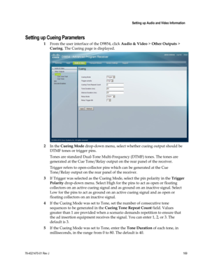 Page 193 
 
 Setting up Audio and Video Information 
 
78-4021470-01 Rev J 169 
 
Setting up Cueing Parameters 
1 From the user interface of the D9854, click Audio & Video > Other Outputs > 
Cueing. The Cueing page is displayed. 
 
2 In the Cueing Mode drop-down menu, select whether cueing output should be 
DTMF tones or trigger pins. 
Tones are standard Dual-Tone Multi-Frequency (DTMF) tones. The tones are 
generated at the Cue Tone/Relay output on the rear panel of the receiver. 
Trigger refers to...