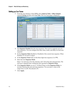 Page 196 
Chapter 5    Web GUI Setup and Monitoring  
 
 
172 78-4021470-01 Rev J 
Setting up Cue Tones 
1 From the user interface of the D9854, click Audio & Video > Other Outputs, 
expand Cueing and then click Cue Tone. The Cue Tone page is displayed. 
 
2 The Sequence Number lists the tone sequences. The receiver supports up to 16 
tone sequences. You can configure the state, tones, mode, and delay for each tone 
sequence. 
3 Set the Sequence State (Enabled or Disabled) of the current tone sequence. When...