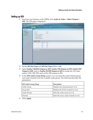 Page 197 
 
 Setting up Audio and Video Information 
 
78-4021470-01 Rev J 173 
 
Setting up SDI 
1 From the user interface of the D9854, click Audio & Video > Other Outputs > 
SDI. The SDI page is displayed. 
 
2 Set the M1 Port Type and M2 Port Type (SDI or ASI). 
3 Select Enable VII/AFD Output in SDI, Enable VBI Output in SDI, Enable DPI 
Output in SDI, and/or Enable EIA708 Output in SDI to enable the VII (video 
index)/AFD, VBI, DPI, and/or EIA-708 outputs in SDI. 
4 In the SDI Audio Group Setup section, you...