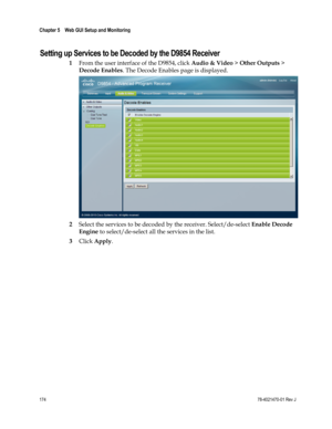 Page 198 
Chapter 5    Web GUI Setup and Monitoring  
 
 
174 78-4021470-01 Rev J 
Setting up Services to be Decoded by the D9854 Receiver 
1 From the user interface of the D9854, click Audio & Video > Other Outputs > 
Decode Enables. The Decode Enables page is displayed. 
 
2 Select the services to be decoded by the receiver. Select/de-select Enable Decode 
Engine to select/de-select all the services in the list. 
3 Click Apply. 
  