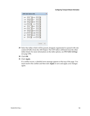 Page 207 
 
 Configuring Transport Stream Information 
 
78-4021470-01 Rev J 183 
 
 
29 Select the tables which will be passed, dropped, regenerated or passed with rate 
control (PwRC) from the ASI Output. The CDT table is different from the other 
tables listed. For more information on the table options, see PSI Table Settings 
(on page 109). 
30 Click OK. 
31 Click Apply. 
If a conflict occurs, a detailed error message appears at the top of the page. You 
must resolve the conflict and then click Apply to save...