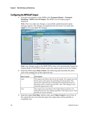 Page 208 
Chapter 5    Web GUI Setup and Monitoring  
 
 
184 78-4021470-01 Rev J 
  
Configuring the MPEGoIP Output 
1 From the user interface of the D9854, click Transport Stream > Transport 
Handling > MPEG over IP Output. The MPEG over IP Output page is 
displayed. 
Note: After you make any changes, a successfully updated (session open) 
message appears. The changes are displayed, but not saved. You must click 
Apply to save and apply the changes. 
 
Note: Any changes made to the MOIP DPM values will...