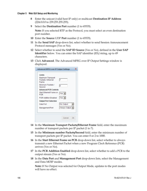 Page 210 
Chapter 5    Web GUI Setup and Monitoring  
 
 
186 78-4021470-01 Rev J 
8 Enter the unicast (valid host IP only) or multicast Destination IP Address 
(224.0.0.0 to 239.255.255.255). 
9 Select the Destination Port number (1 to 65535). 
Note: If you selected RTP as the Protocol, you must select an even destination 
port number. 
10 Enter the Source UDP Port number (1 to 65535). 
11 In the Send SAP drop-down list, select whether to send Session Announcement 
Protocol messages (Yes or No). 
12 Select...