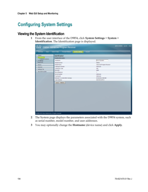 Page 218 
Chapter 5    Web GUI Setup and Monitoring  
 
 
194 78-4021470-01 Rev J 
Configuring System Settings 
Viewing the System Identification 
1 From the user interface of the D9854, click System Settings > System > 
Identification. The Identification page is displayed. 
 
2 The System page displays the parameters associated with the D9854 system, such 
as serial number, model number, and user addresses. 
3 You may optionally change the Hostname (device name) and click Apply.    