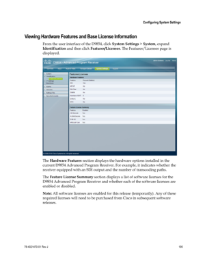 Page 219 
 
 Configuring System Settings 
 
78-4021470-01 Rev J 195 
 
Viewing Hardware Features and Base License Information 
From the user interface of the D9854, click System Settings > System, expand 
Identification and then click Features/Licenses. The Features/Licenses page is 
displayed. 
 
The Hardware Features section displays the hardware options installed in the 
current D9854 Advanced Program Receiver. For example, it indicates whether the 
receiver equipped with an SDI output and the number of...